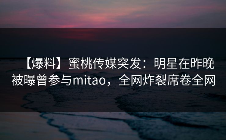 【爆料】蜜桃传媒突发:明星在昨晚被曝曾参与mitao,全网炸裂席卷全网 【爆料】蜜桃传媒突发:明星在昨晚被曝曾参与mitao,全网炸裂席卷全网