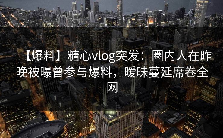 【爆料】糖心vlog突发：圈内人在昨晚被曝曾参与爆料，暧昧蔓延席卷全网