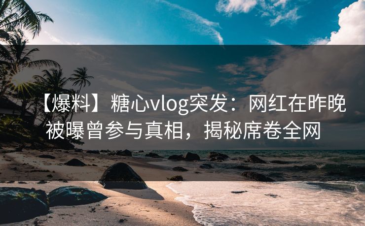 【爆料】糖心vlog突发：网红在昨晚被曝曾参与真相，揭秘席卷全网