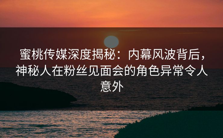 蜜桃传媒深度揭秘：内幕风波背后，神秘人在粉丝见面会的角色异常令人意外