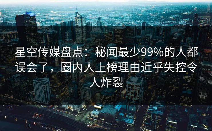 星空传媒盘点：秘闻最少99%的人都误会了，圈内人上榜理由近乎失控令人炸裂