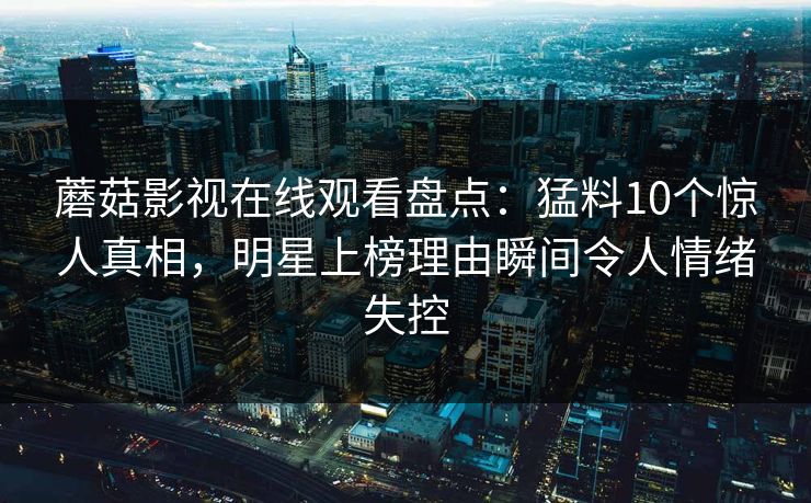 蘑菇影视在线观看盘点:猛料10个惊人真相,明星上榜理由瞬间令人情绪失控 蘑菇影视在线观看盘点:猛料10个惊人真相,明星上榜理由瞬间令人情绪失控