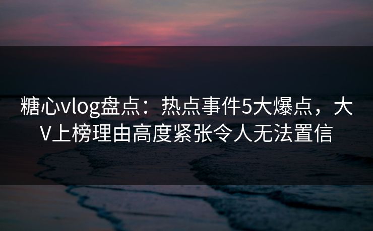 糖心vlog盘点：热点事件5大爆点，大V上榜理由高度紧张令人无法置信