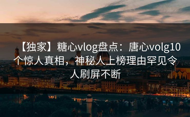【独家】糖心vlog盘点：唐心volg10个惊人真相，神秘人上榜理由罕见令人刷屏不断