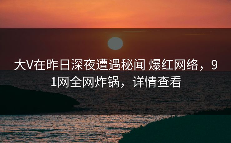 大V在昨日深夜遭遇秘闻 爆红网络，91网全网炸锅，详情查看