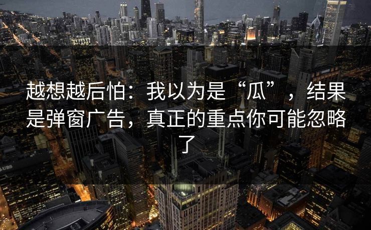 越想越后怕：我以为是“瓜”，结果是弹窗广告，真正的重点你可能忽略了