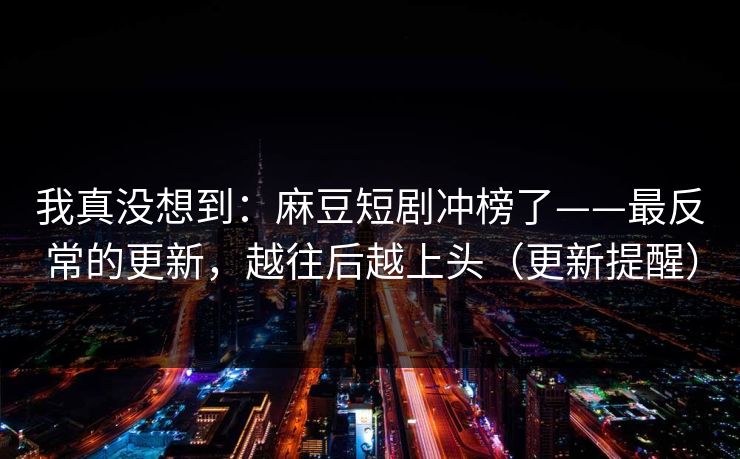 我真没想到:麻豆短剧冲榜了——最反常的更新,越往后越上头(更新提醒) 我真没想到:麻豆短剧冲榜了——最反常的更新,越往后越上头(更新提醒)