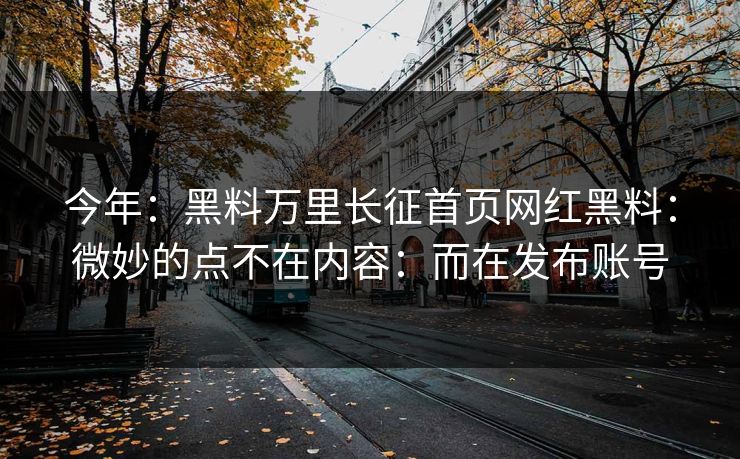 今年：黑料万里长征首页网红黑料：微妙的点不在内容：而在发布账号