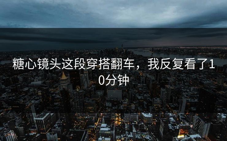 糖心镜头这段穿搭翻车，我反复看了10分钟
