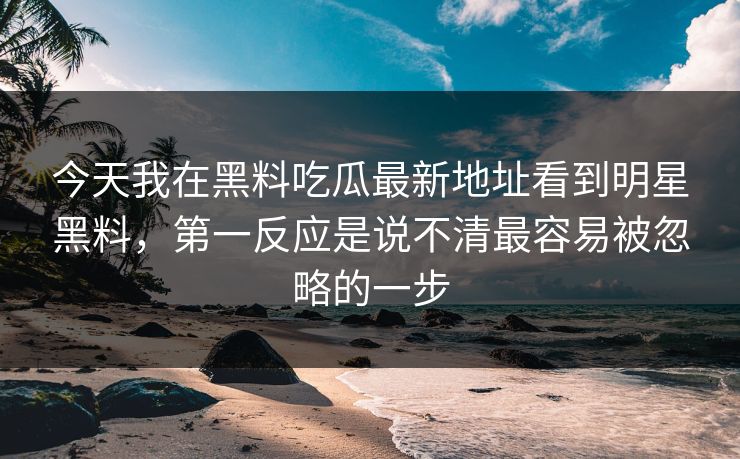 今天我在黑料吃瓜最新地址看到明星黑料，第一反应是说不清最容易被忽略的一步