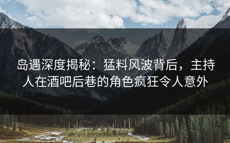 岛遇深度揭秘：猛料风波背后，主持人在酒吧后巷的角色疯狂令人意外