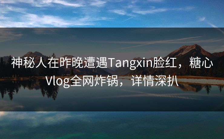 神秘人在昨晚遭遇Tangxin脸红，糖心Vlog全网炸锅，详情深扒
