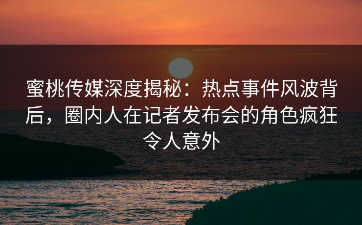 蜜桃传媒深度揭秘：热点事件风波背后，圈内人在记者发布会的角色疯狂令人意外