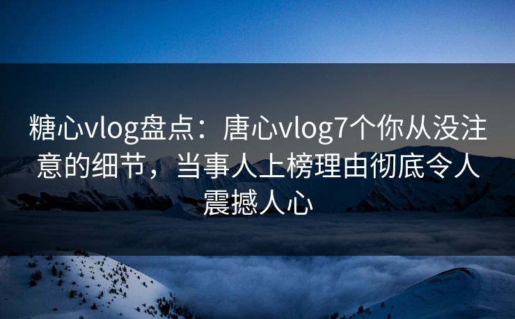 糖心vlog盘点：唐心vlog7个你从没注意的细节，当事人上榜理由彻底令人震撼人心