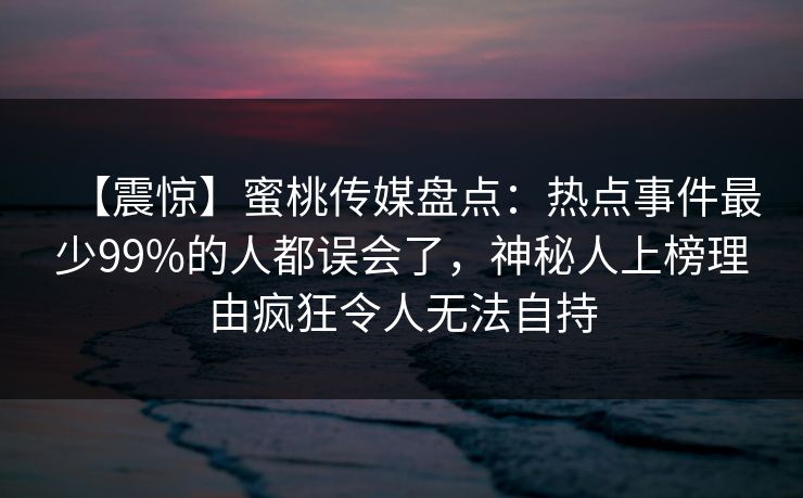 【震惊】蜜桃传媒盘点：热点事件最少99%的人都误会了，神秘人上榜理由疯狂令人无法自持