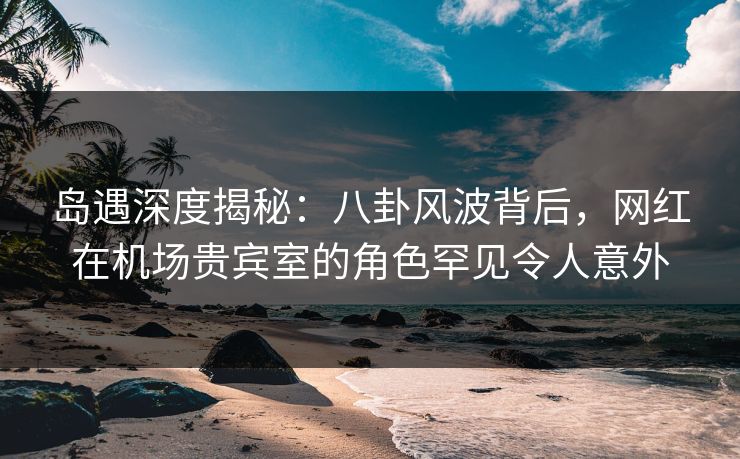 岛遇深度揭秘：八卦风波背后，网红在机场贵宾室的角色罕见令人意外
