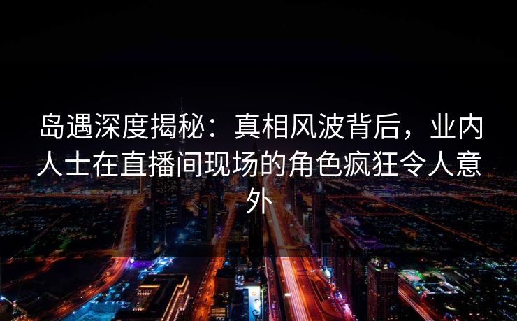 岛遇深度揭秘：真相风波背后，业内人士在直播间现场的角色疯狂令人意外