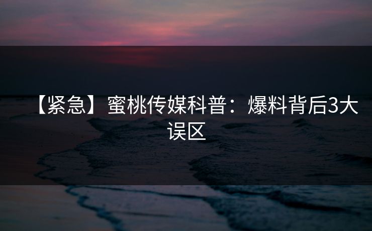 【紧急】蜜桃传媒科普：爆料背后3大误区