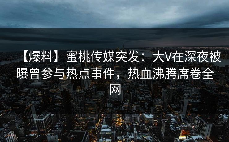 【爆料】蜜桃传媒突发：大V在深夜被曝曾参与热点事件，热血沸腾席卷全网