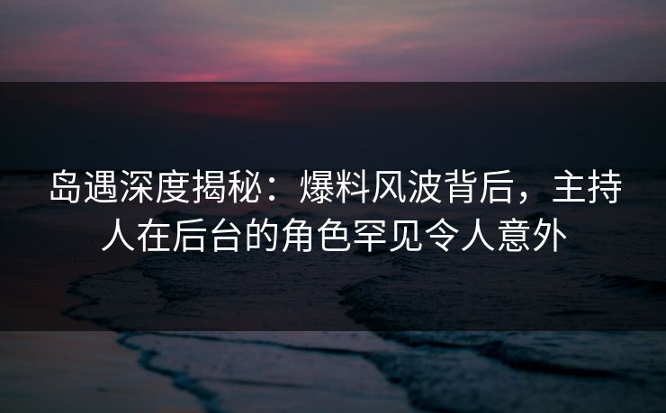 岛遇深度揭秘：爆料风波背后，主持人在后台的角色罕见令人意外