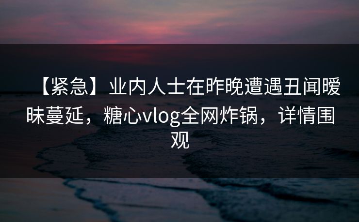 【紧急】业内人士在昨晚遭遇丑闻暧昧蔓延，糖心vlog全网炸锅，详情围观