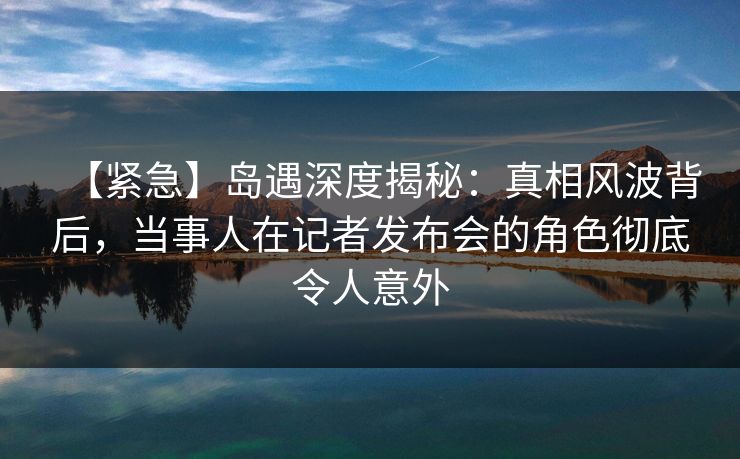 【紧急】岛遇深度揭秘：真相风波背后，当事人在记者发布会的角色彻底令人意外